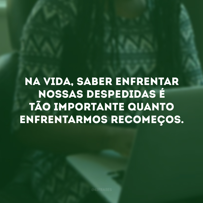 Na vida, saber enfrentar nossas despedidas é tão importante quanto enfrentarmos recomeços. 