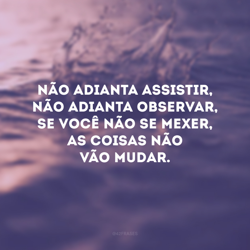 Não adianta assistir, não adianta observar, se você não se mexer, as coisas não vão mudar.