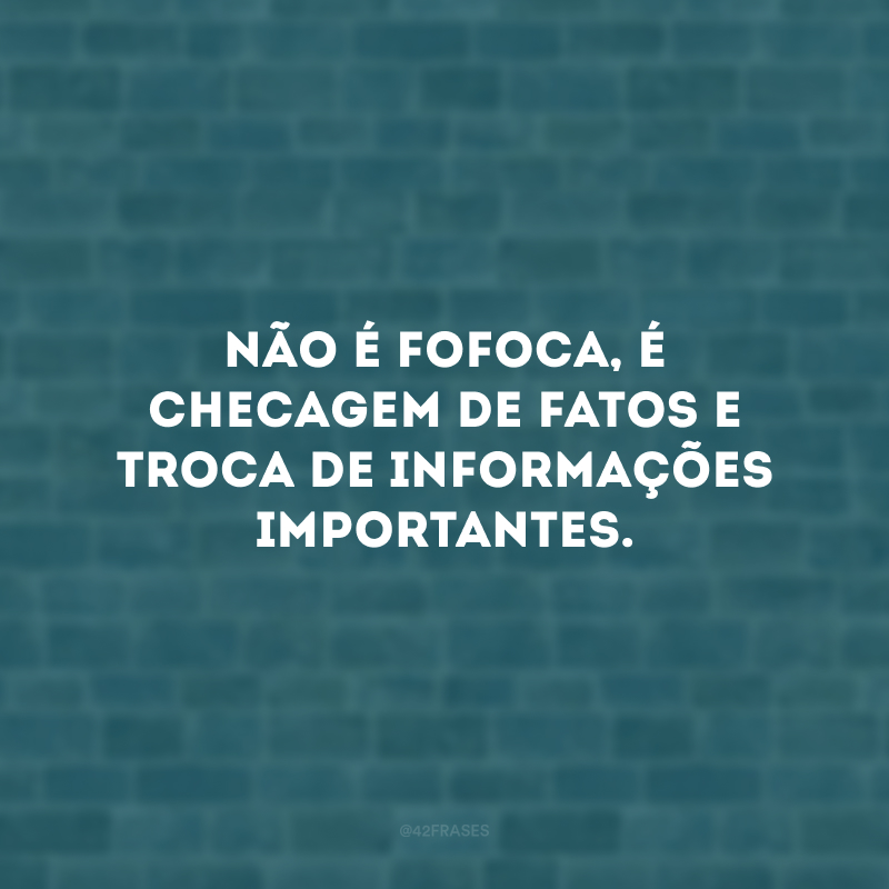 Não é fofoca, é checagem de fatos e troca de informações importantes.