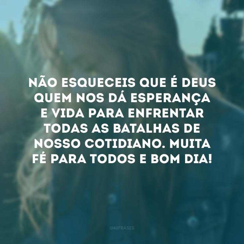 Não esqueceis que é Deus quem nos dá esperança e vida para enfrentar todas as batalhas de nosso cotidiano. Muita fé para todos e bom dia!