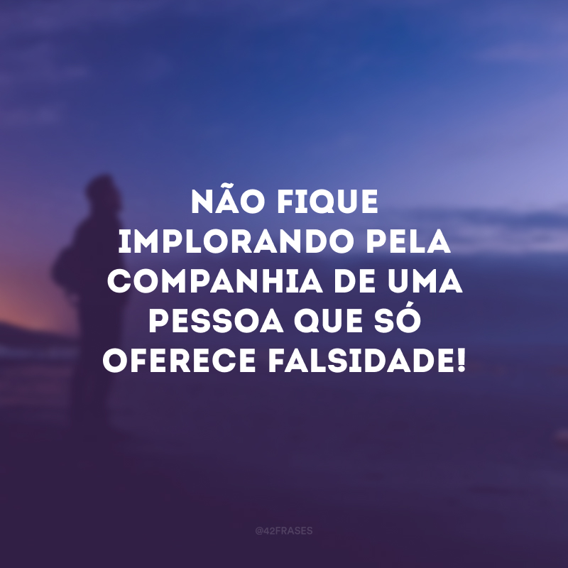 Não fique implorando pela companhia de uma pessoa que só oferece falsidade!