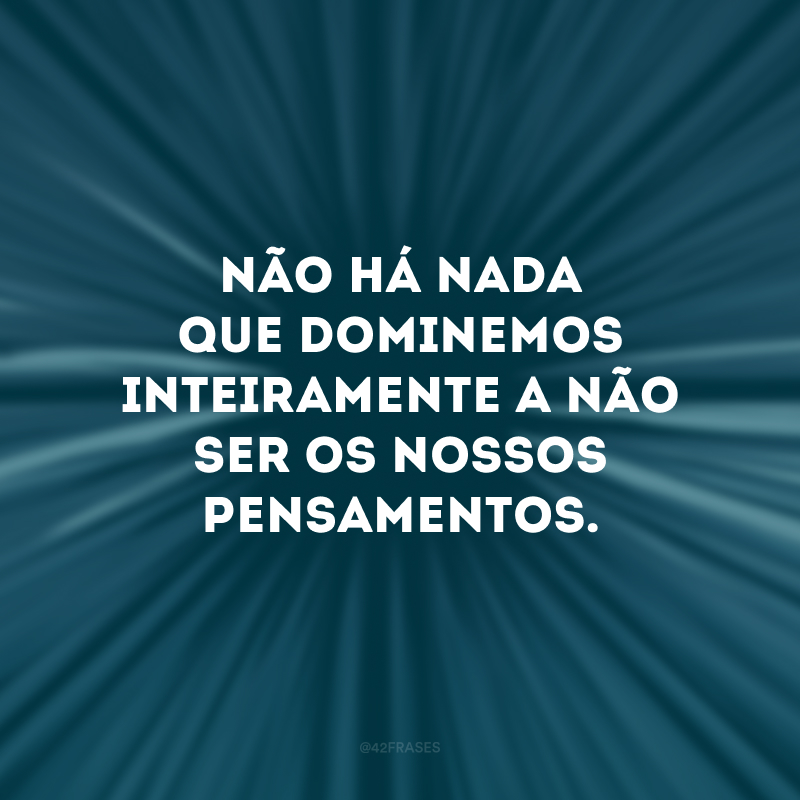 Não há nada que dominemos inteiramente a não ser os nossos pensamentos. 