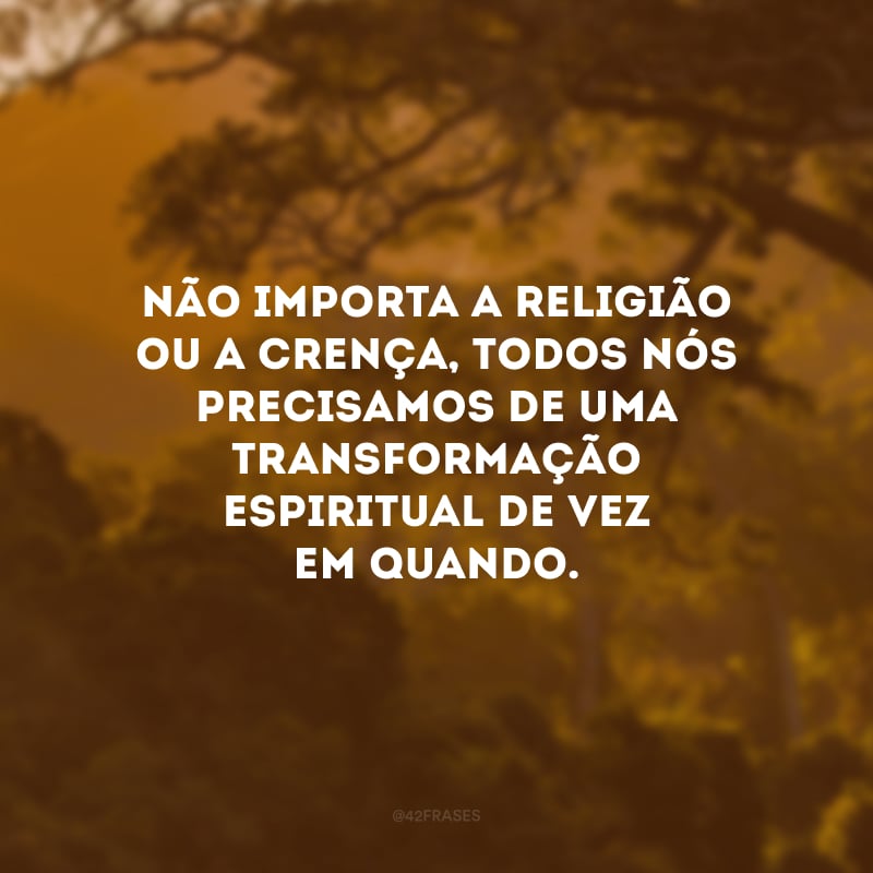 Não importa a religião ou a crença, todos nós precisamos de uma transformação espiritual de vez em quando. 