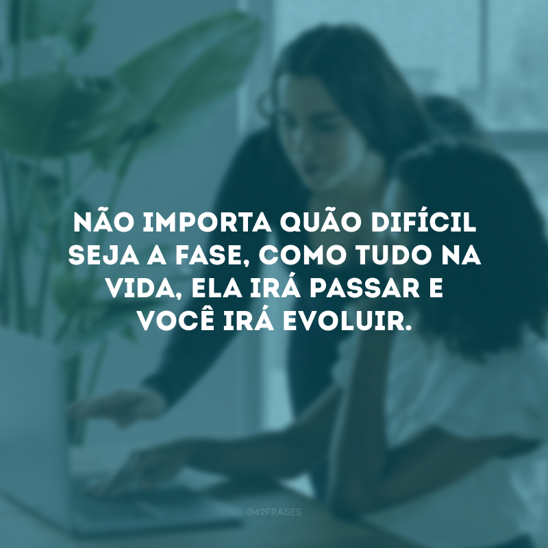 Não importa quão difícil seja a fase, como tudo na vida, ela irá passar e você irá evoluir.