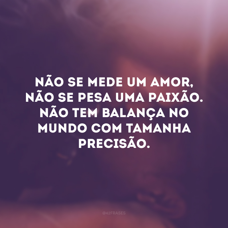 Não se mede um amor, não se pesa uma paixão. Não tem balança no mundo com tamanha precisão.