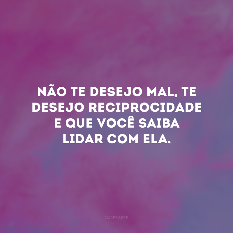 Não te desejo mal, te desejo reciprocidade e que você saiba lidar com ela. 