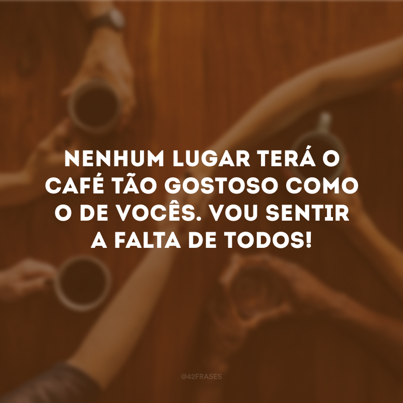 Nenhum lugar terá o café tão gostoso como o de vocês. Vou sentir a falta de todos!