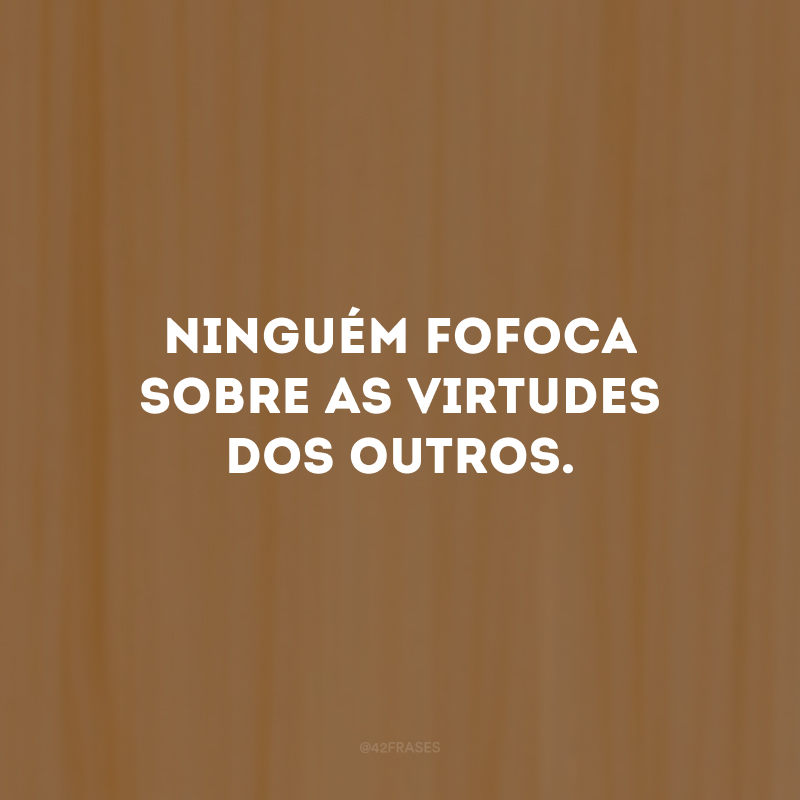 Ninguém fofoca sobre as virtudes dos outros.