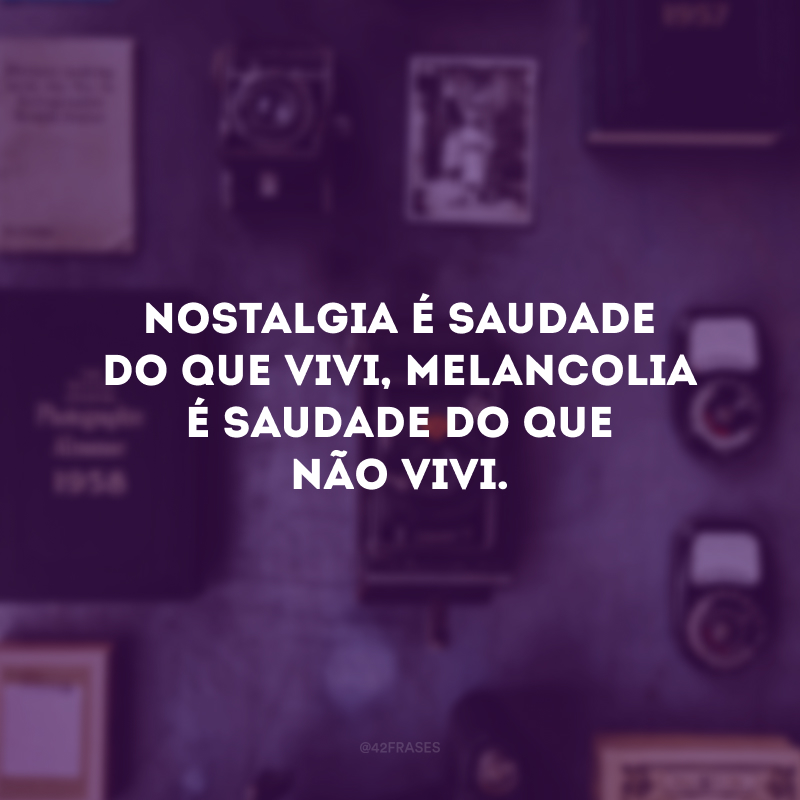 Nostalgia é saudade do que vivi, melancolia é saudade do que não vivi.