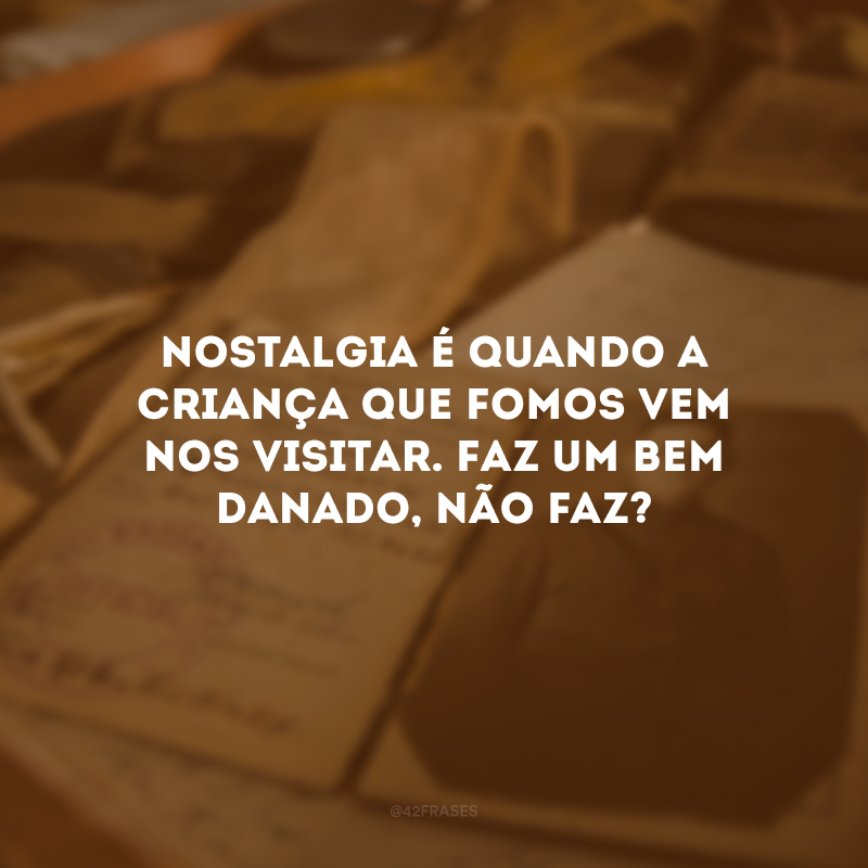 Nostalgia é quando a criança que fomos vem nos visitar. Faz um bem danado, não faz? 