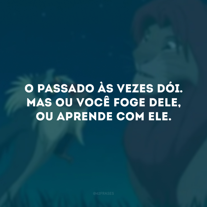 O passado às vezes dói. Mas ou você foge dele, ou aprende com ele.