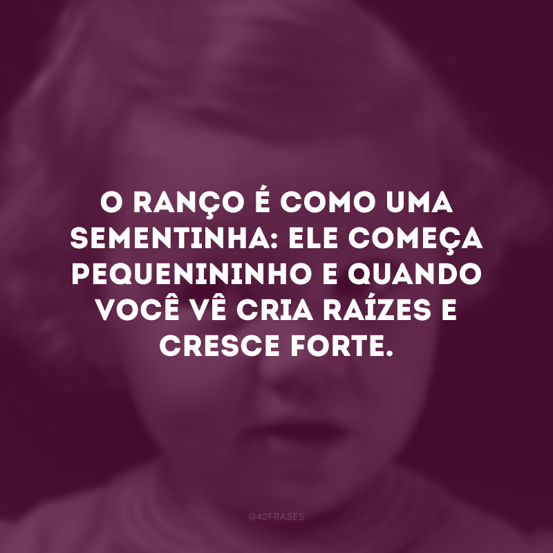 O ranço é como uma sementinha: ele começa pequenininho e quando você vê cria raízes e cresce forte. 