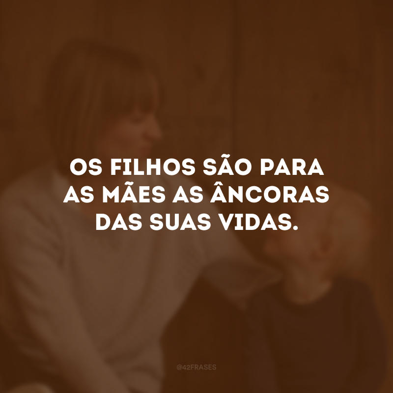 Os filhos são para as mães as âncoras das suas vidas. 