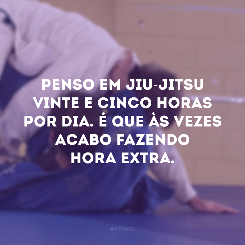 Penso em jiu-jitsu vinte e cinco horas por dia. É que às vezes acabo fazendo hora extra. 