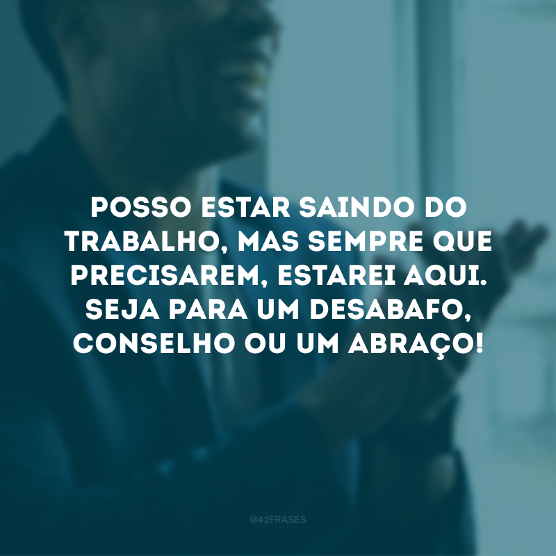 Posso estar saindo do trabalho, mas sempre que precisarem, estarei aqui. Seja para um desabafo, conselho ou um abraço!