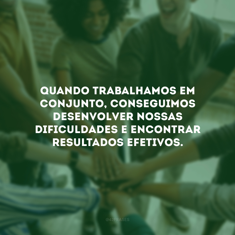 Quando trabalhamos em conjunto, conseguimos desenvolver nossas dificuldades e encontrar resultados efetivos.
