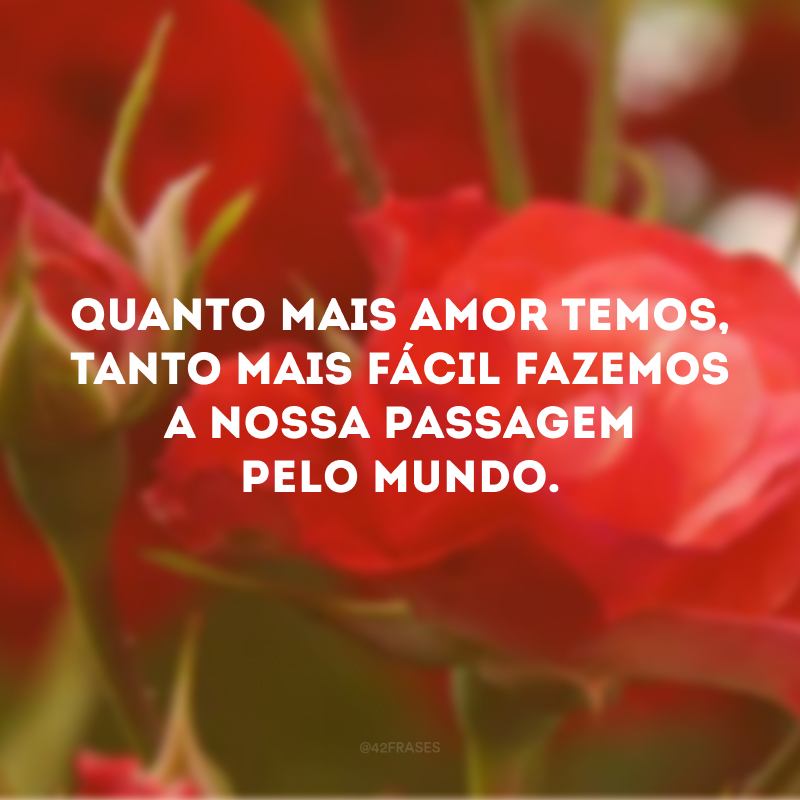 Quanto mais amor temos, tanto mais fácil fazemos a nossa passagem pelo mundo.