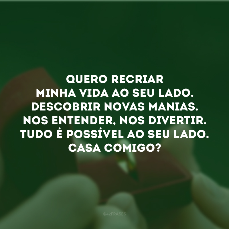 Quero recriar minha vida ao seu lado. Descobrir novas manias. Nos entender, nos divertir. Tudo é possível ao seu lado. Casa comigo?