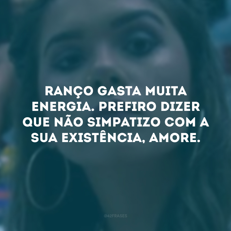 Ranço gasta muita energia. Prefiro dizer que não simpatizo com a sua existência, amore.