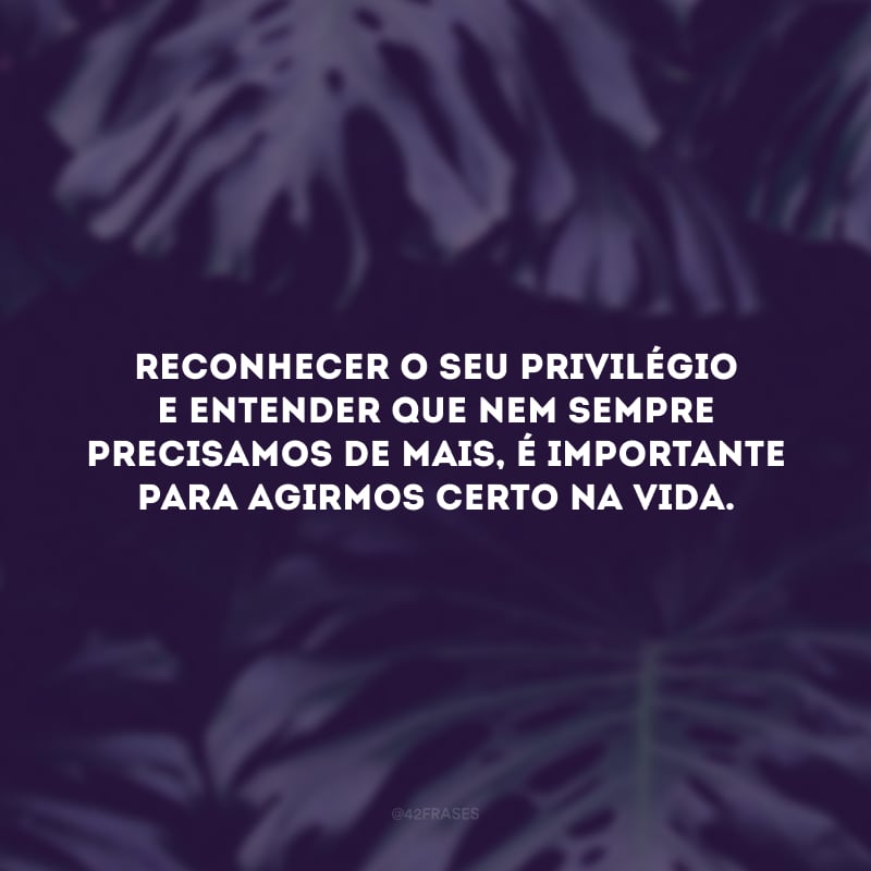 Reconhecer o seu privilégio e entender que nem sempre precisamos de mais, é importante para agirmos certo na vida.