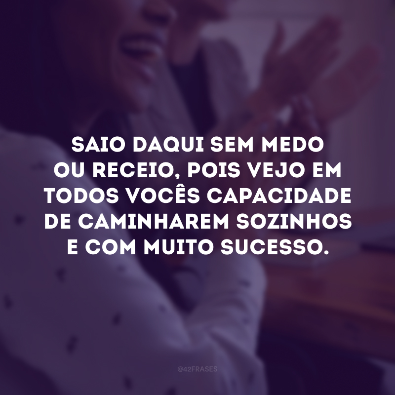 Saio daqui sem medo ou receio, pois vejo em todos vocês capacidade de caminharem sozinhos e com muito sucesso. 