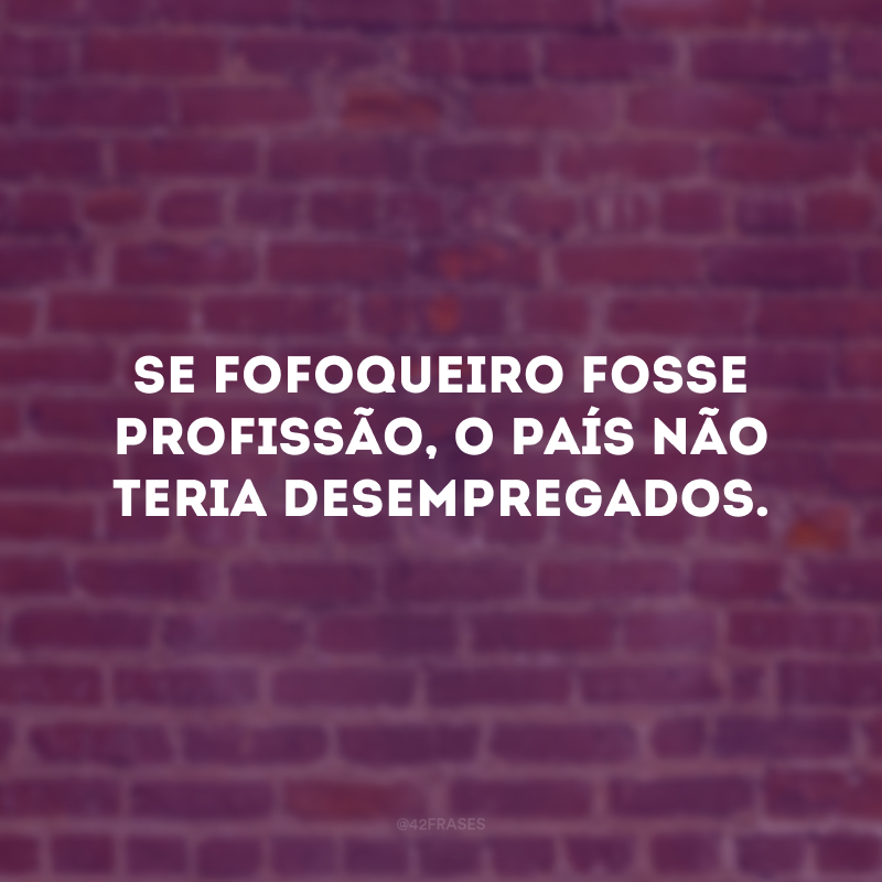 Se fofoqueiro fosse profissão, o país não teria desempregados.