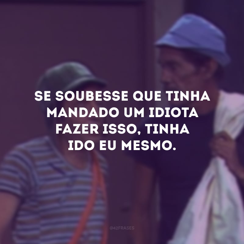 Se soubesse que tinha mandado um idiota fazer isso, tinha ido eu mesmo.