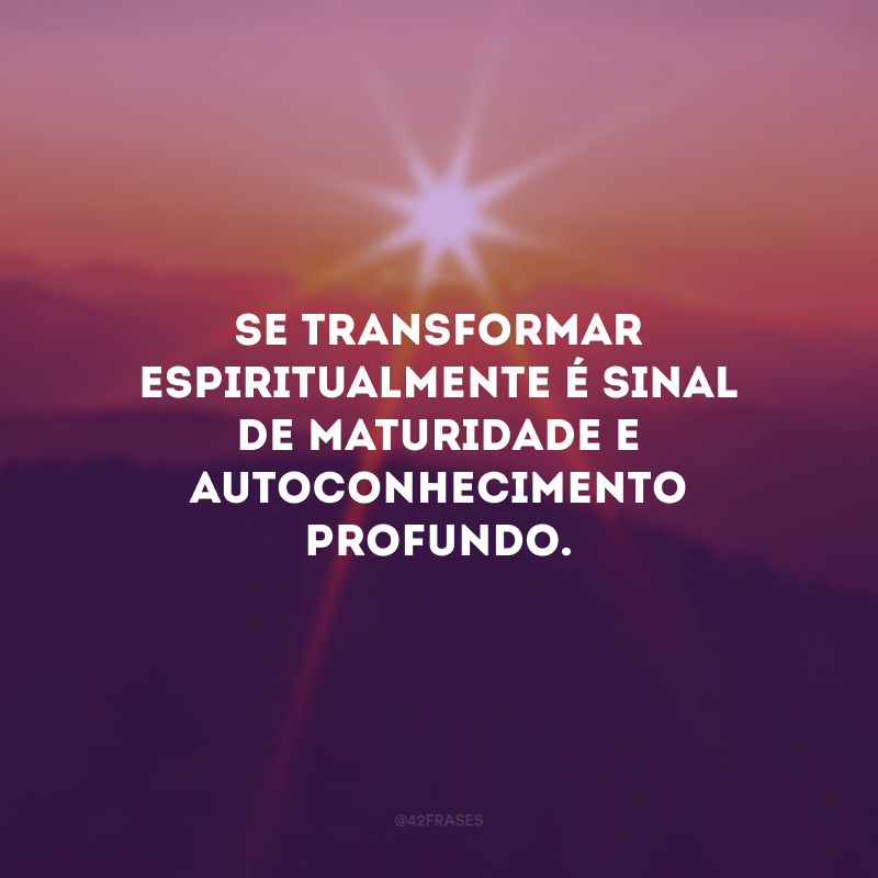 Se transformar espiritualmente é sinal de maturidade e autoconhecimento profundo. 