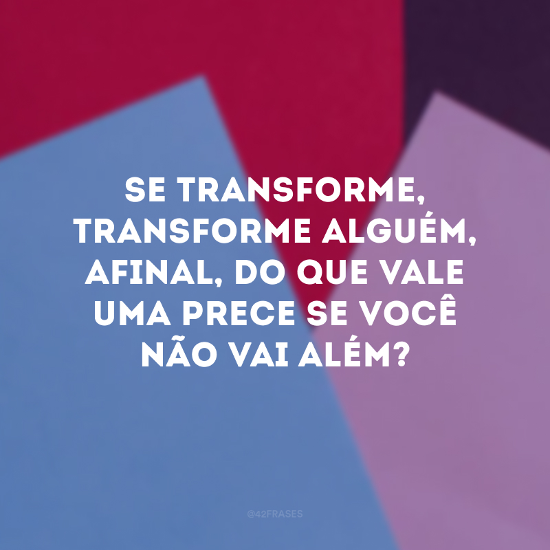 Se transforme, transforme alguém, afinal, do que vale uma prece se você não vai além?