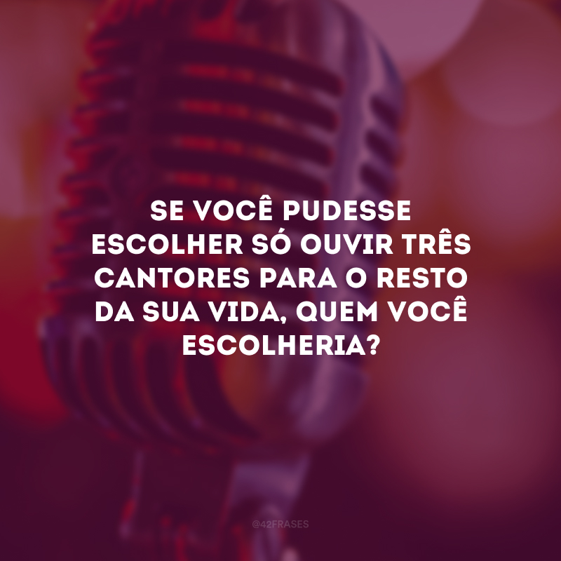 Se você pudesse escolher só ouvir três cantores para o resto da sua vida, quem você escolheria?