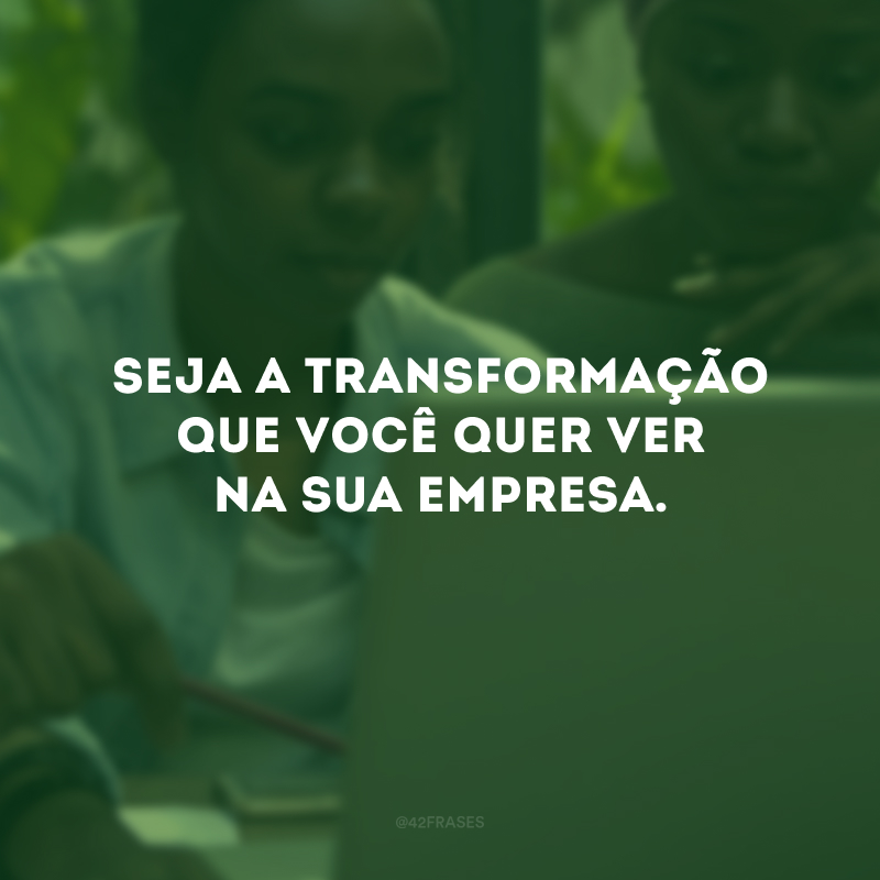 Seja a transformação que você quer ver na sua empresa. 