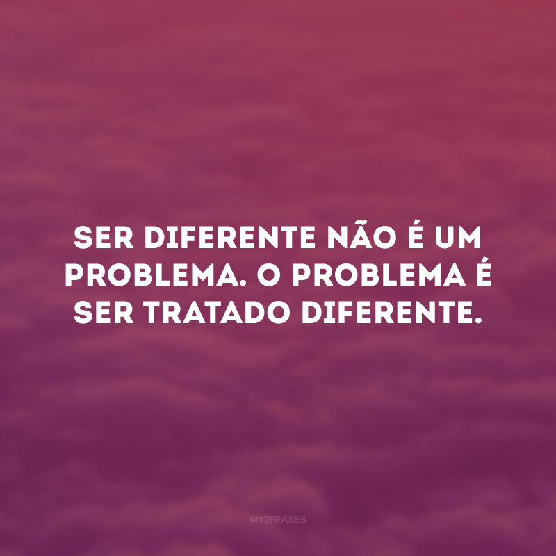 Ser diferente não é um problema. O problema é ser tratado diferente.