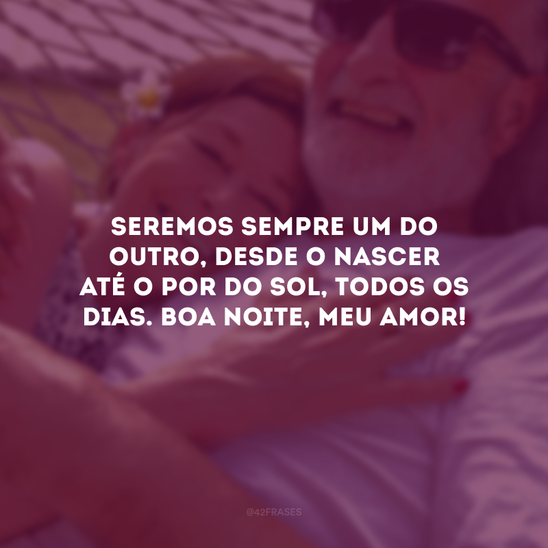 Seremos sempre um do outro, desde o nascer até o por do sol, todos os dias. Boa noite, meu amor! 