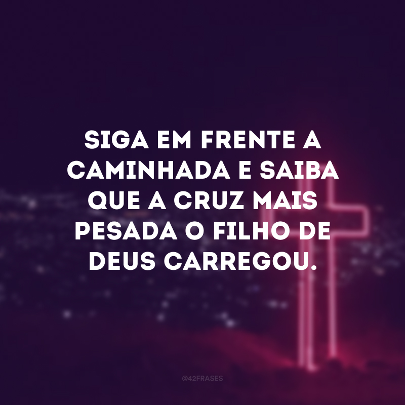 Siga em frente a caminhada e saiba que a cruz mais pesada o filho de Deus carregou.