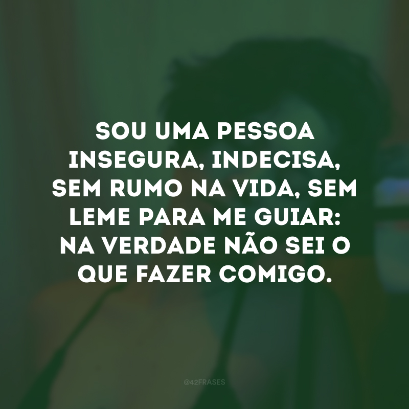 Sou uma pessoa insegura, indecisa, sem rumo na vida, sem leme para me guiar: na verdade não sei o que fazer comigo.