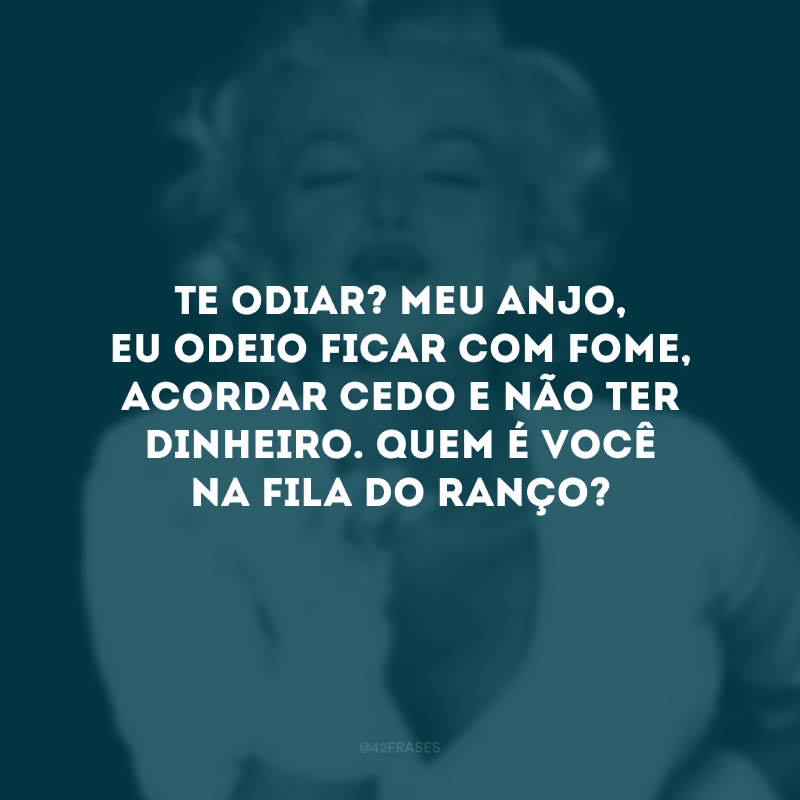 Te odiar? Meu anjo, eu odeio ficar com fome, acordar cedo e não ter dinheiro. Quem é você na fila do ranço? 