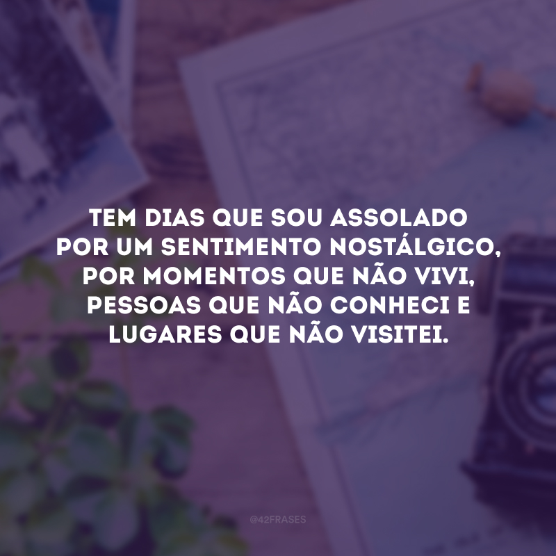 Tem dias que sou assolado por um sentimento nostálgico, por momentos que não vivi, pessoas que não conheci e lugares que não visitei. 