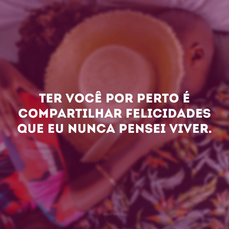 Ter você por perto é compartilhar felicidades que eu nunca pensei viver.