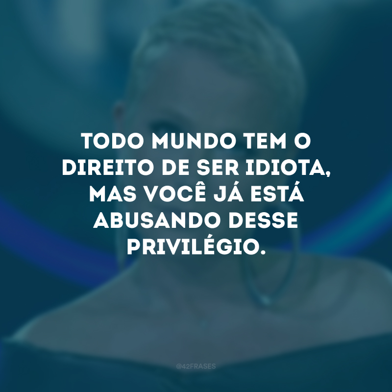 Todo mundo tem o direito de ser idiota, mas você já está abusando desse privilégio.