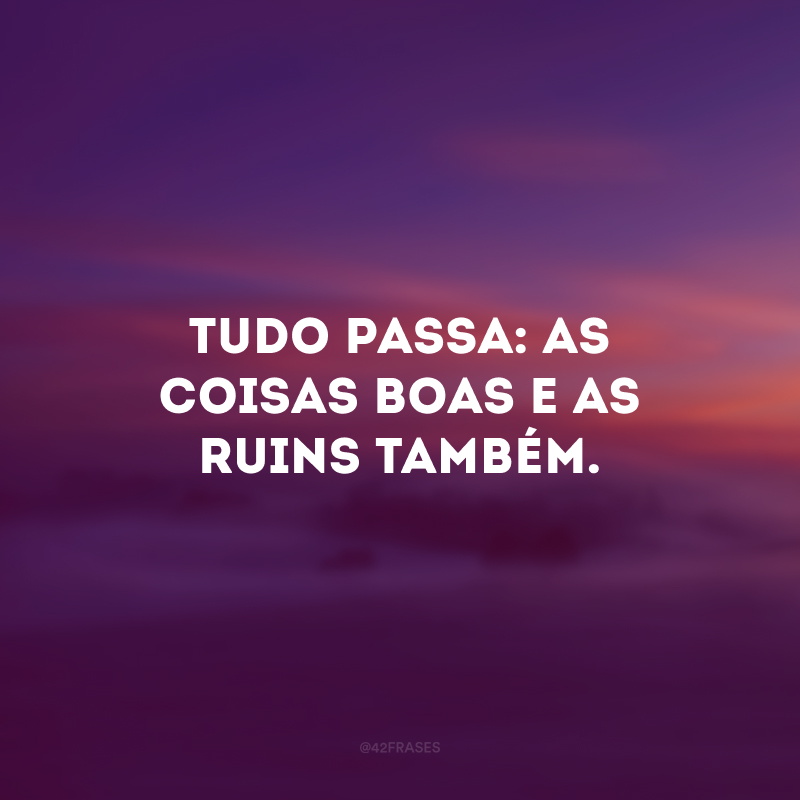 Tudo passa: as coisas boas e as ruins também.