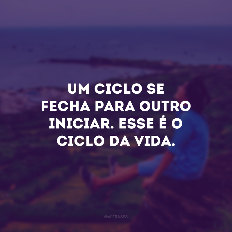 Um ciclo se fecha para outro iniciar. Esse é o ciclo da vida.