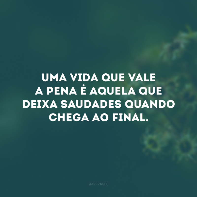 Uma vida que vale a pena é aquela que deixa saudades quando chega ao final. 