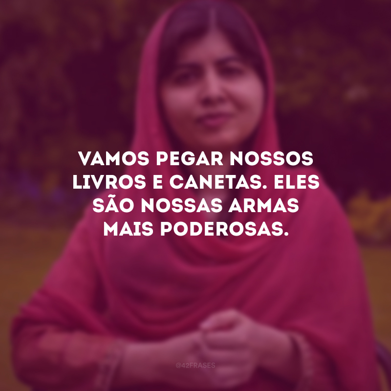 Vamos pegar nossos livros e canetas. Eles são nossas armas mais poderosas.