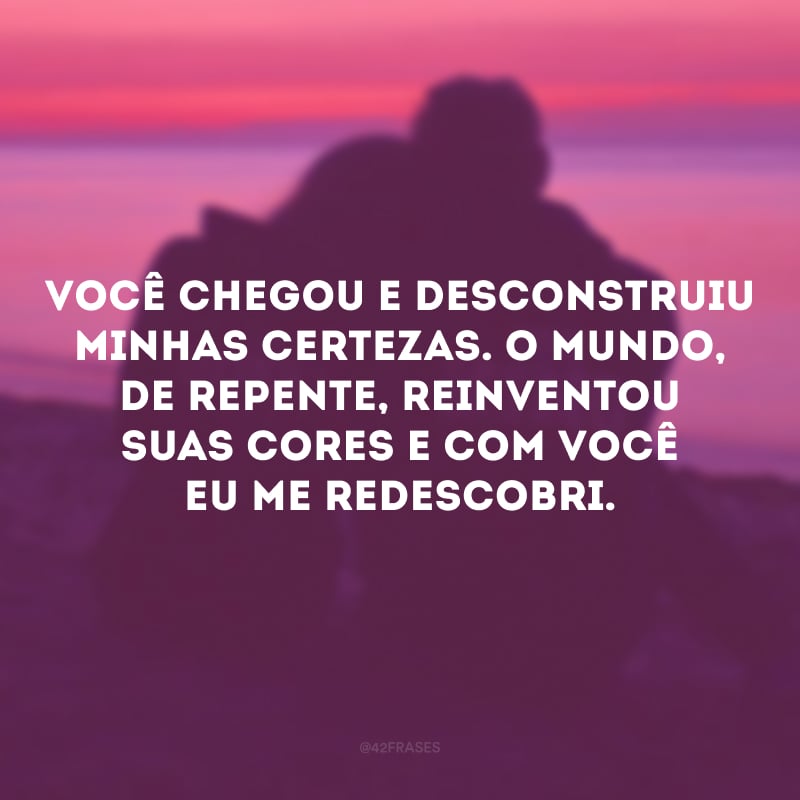 Você chegou e desconstruiu minhas certezas. O mundo, de repente, reinventou suas cores e com você eu me redescobri. 