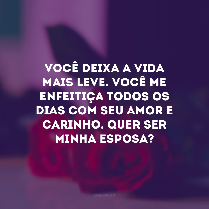 Você deixa a vida mais leve. Você me enfeitiça todos os dias com seu amor e carinho. Quer ser minha esposa?
