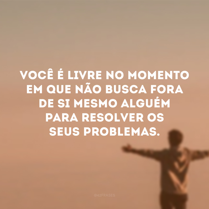 Você é livre no momento em que não busca fora de si mesmo alguém para resolver os seus problemas.