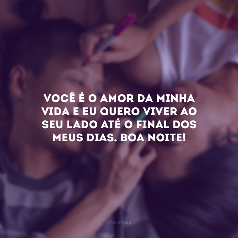 Você é o amor da minha vida e eu quero viver ao seu lado até o final dos meus dias. Boa noite! 