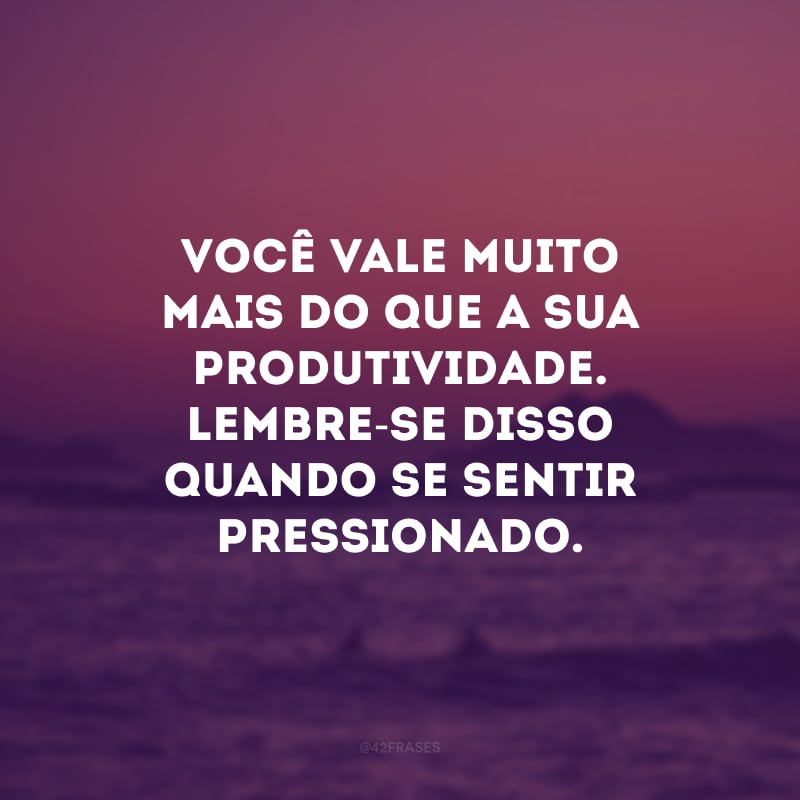 Você vale muito mais do que a sua produtividade. Lembre-se disso quando se sentir pressionado.