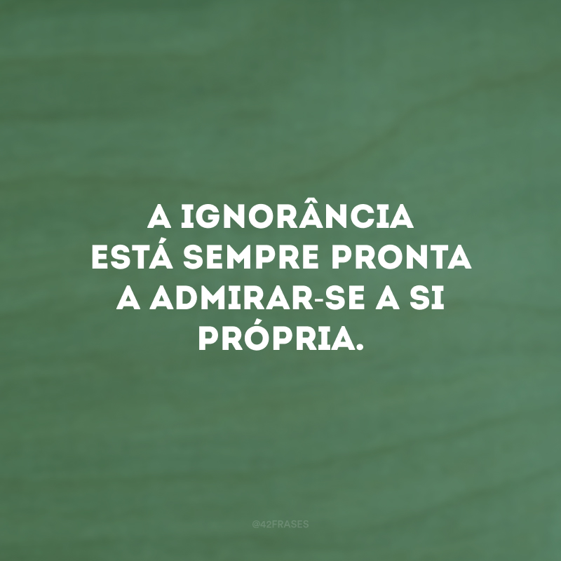 A ignorância está sempre pronta a admirar-se a si própria.