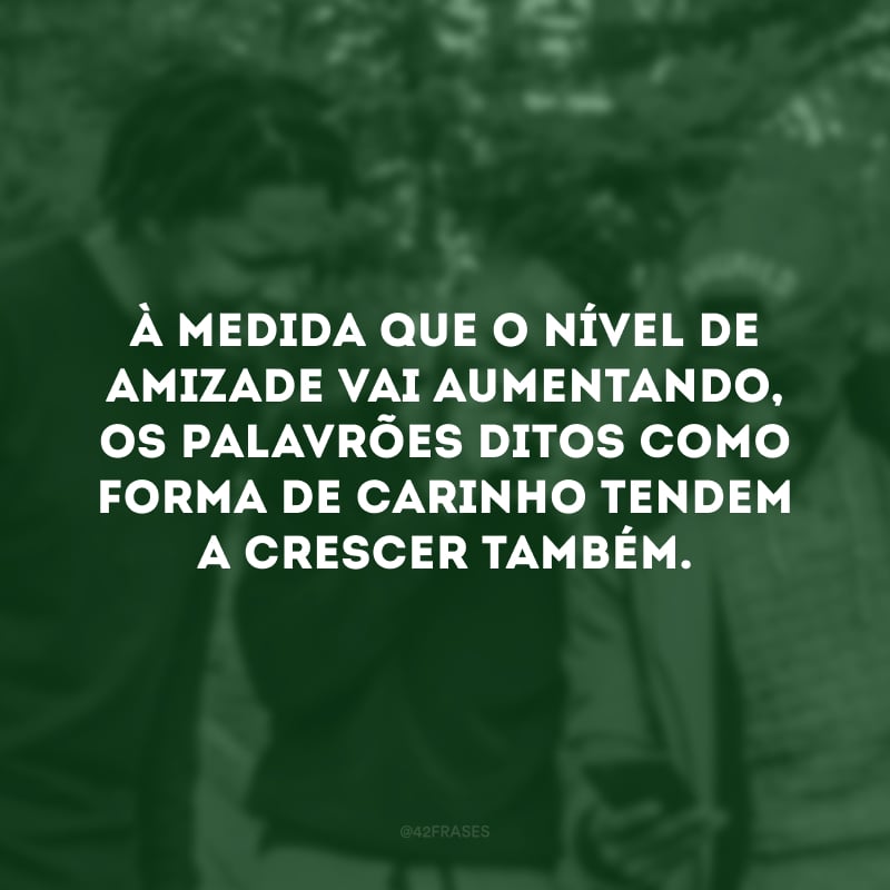 À medida que o nível de amizade vai aumentando, os palavrões ditos como forma de carinho tendem a crescer também.